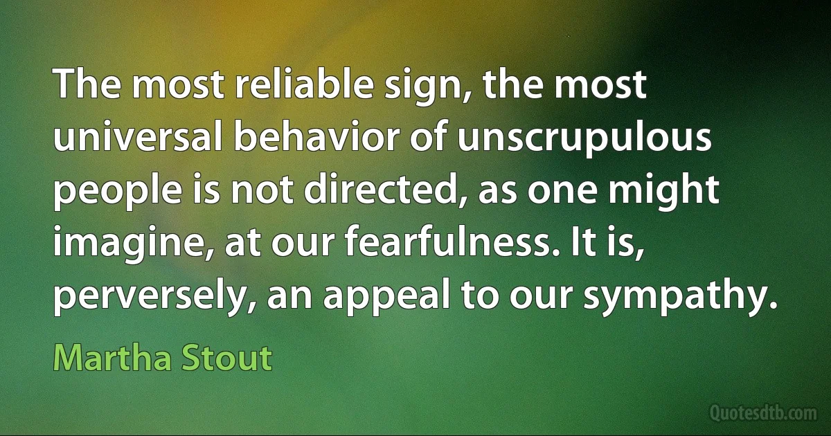 The most reliable sign, the most universal behavior of unscrupulous people is not directed, as one might imagine, at our fearfulness. It is, perversely, an appeal to our sympathy. (Martha Stout)