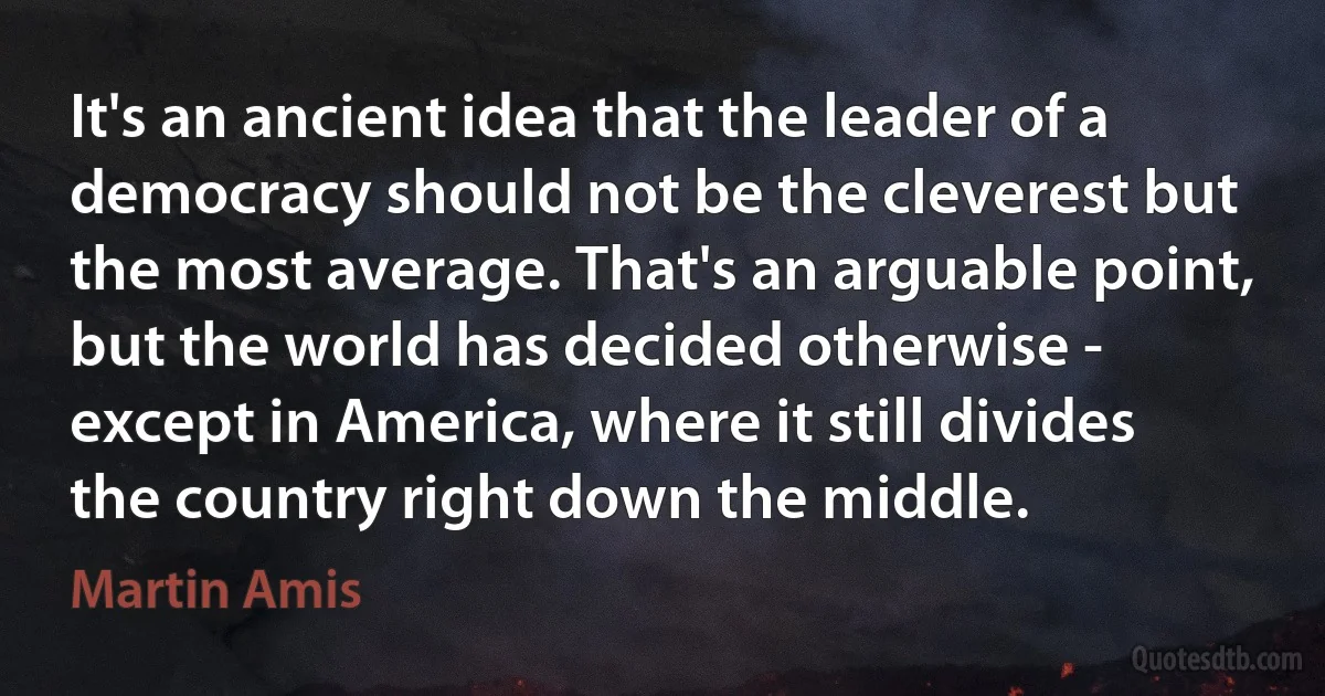 It's an ancient idea that the leader of a democracy should not be the cleverest but the most average. That's an arguable point, but the world has decided otherwise - except in America, where it still divides the country right down the middle. (Martin Amis)