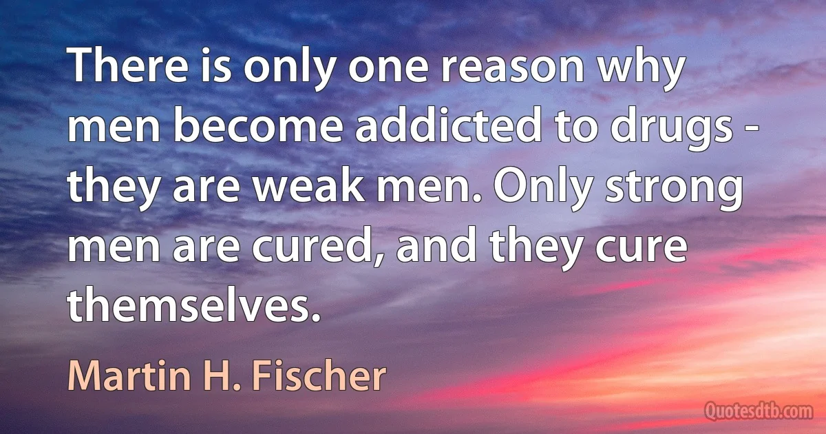 There is only one reason why men become addicted to drugs - they are weak men. Only strong men are cured, and they cure themselves. (Martin H. Fischer)