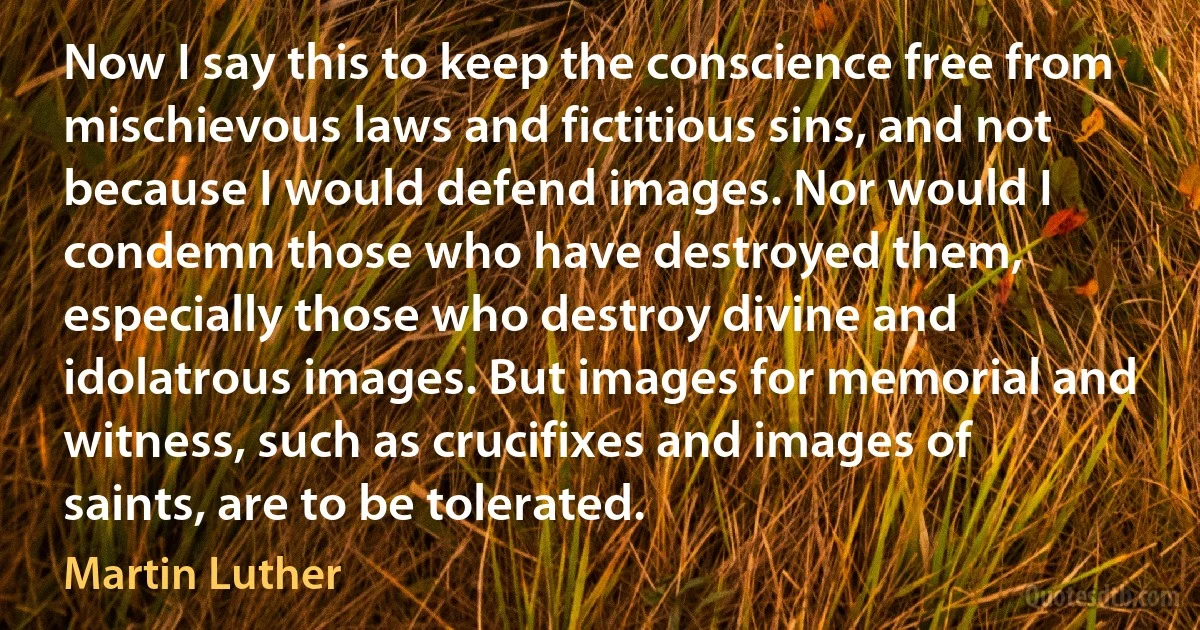 Now I say this to keep the conscience free from mischievous laws and fictitious sins, and not because I would defend images. Nor would I condemn those who have destroyed them, especially those who destroy divine and idolatrous images. But images for memorial and witness, such as crucifixes and images of saints, are to be tolerated. (Martin Luther)