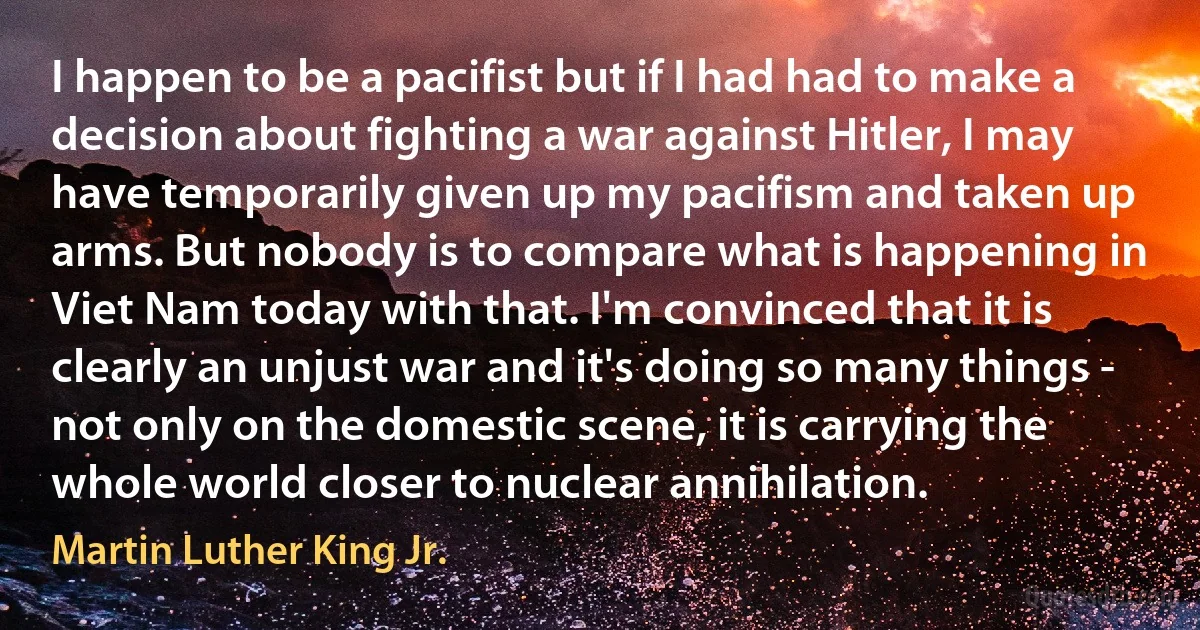 I happen to be a pacifist but if I had had to make a decision about fighting a war against Hitler, I may have temporarily given up my pacifism and taken up arms. But nobody is to compare what is happening in Viet Nam today with that. I'm convinced that it is clearly an unjust war and it's doing so many things - not only on the domestic scene, it is carrying the whole world closer to nuclear annihilation. (Martin Luther King Jr.)