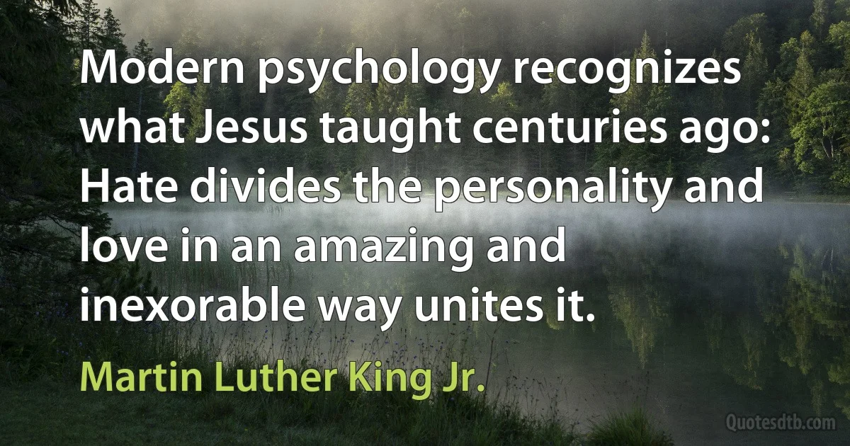 Modern psychology recognizes what Jesus taught centuries ago: Hate divides the personality and love in an amazing and inexorable way unites it. (Martin Luther King Jr.)