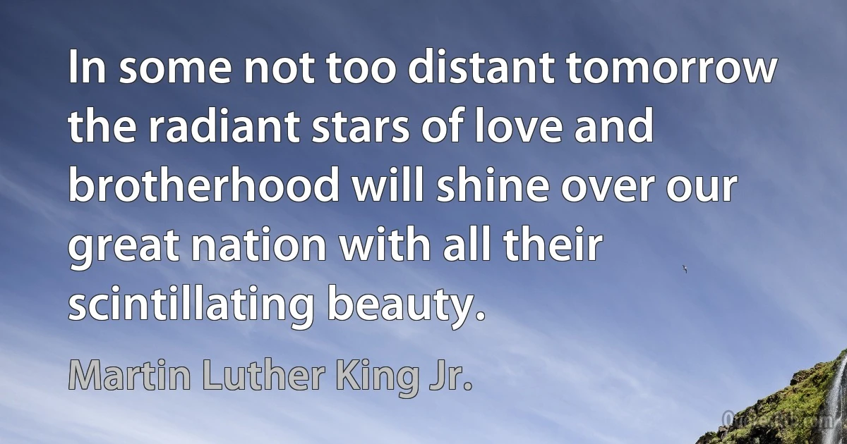 In some not too distant tomorrow the radiant stars of love and brotherhood will shine over our great nation with all their scintillating beauty. (Martin Luther King Jr.)