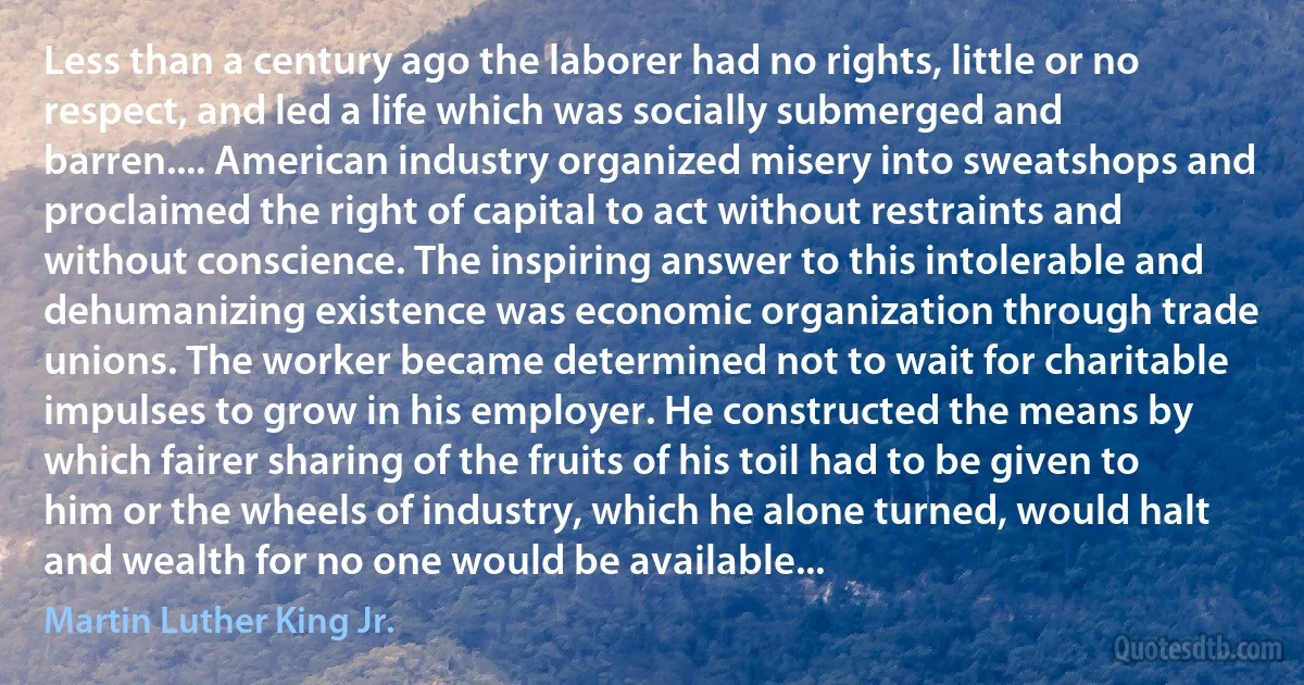 Less than a century ago the laborer had no rights, little or no respect, and led a life which was socially submerged and barren.... American industry organized misery into sweatshops and proclaimed the right of capital to act without restraints and without conscience. The inspiring answer to this intolerable and dehumanizing existence was economic organization through trade unions. The worker became determined not to wait for charitable impulses to grow in his employer. He constructed the means by which fairer sharing of the fruits of his toil had to be given to him or the wheels of industry, which he alone turned, would halt and wealth for no one would be available... (Martin Luther King Jr.)