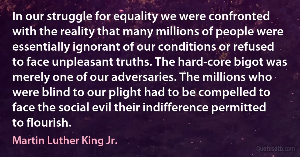 In our struggle for equality we were confronted with the reality that many millions of people were essentially ignorant of our conditions or refused to face unpleasant truths. The hard-core bigot was merely one of our adversaries. The millions who were blind to our plight had to be compelled to face the social evil their indifference permitted to flourish. (Martin Luther King Jr.)