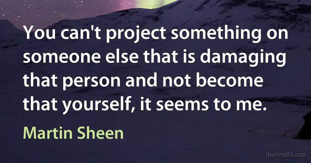 You can't project something on someone else that is damaging that person and not become that yourself, it seems to me. (Martin Sheen)