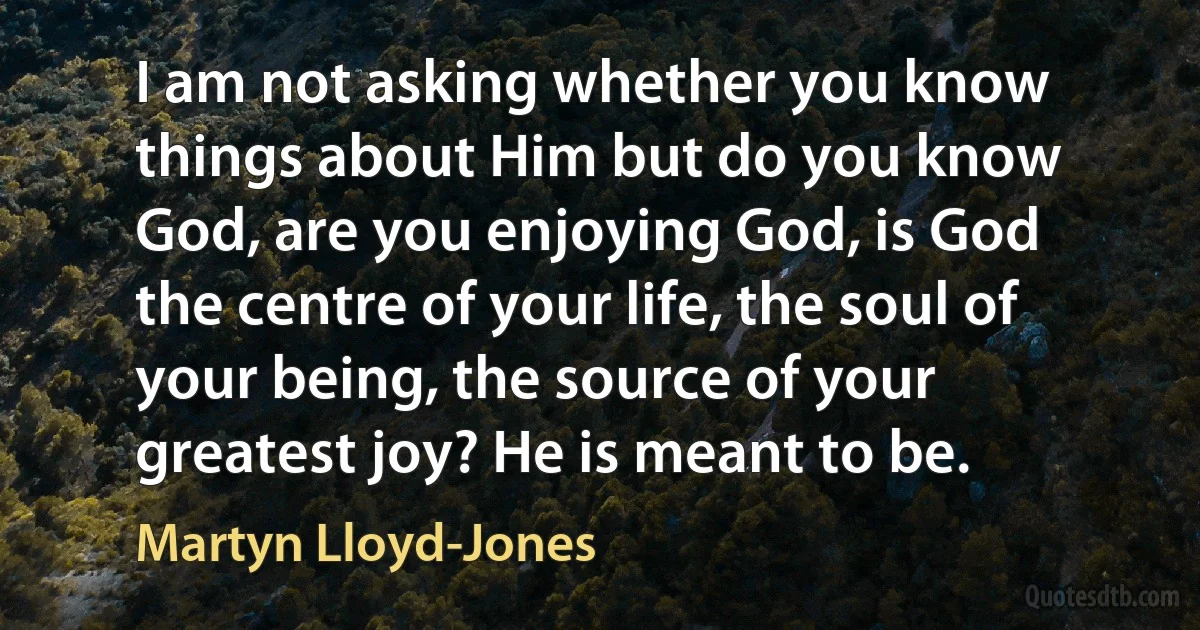 I am not asking whether you know things about Him but do you know God, are you enjoying God, is God the centre of your life, the soul of your being, the source of your greatest joy? He is meant to be. (Martyn Lloyd-Jones)