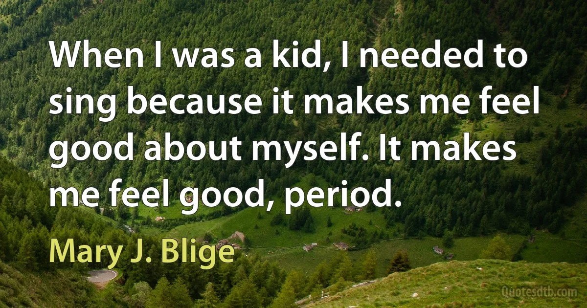 When I was a kid, I needed to sing because it makes me feel good about myself. It makes me feel good, period. (Mary J. Blige)