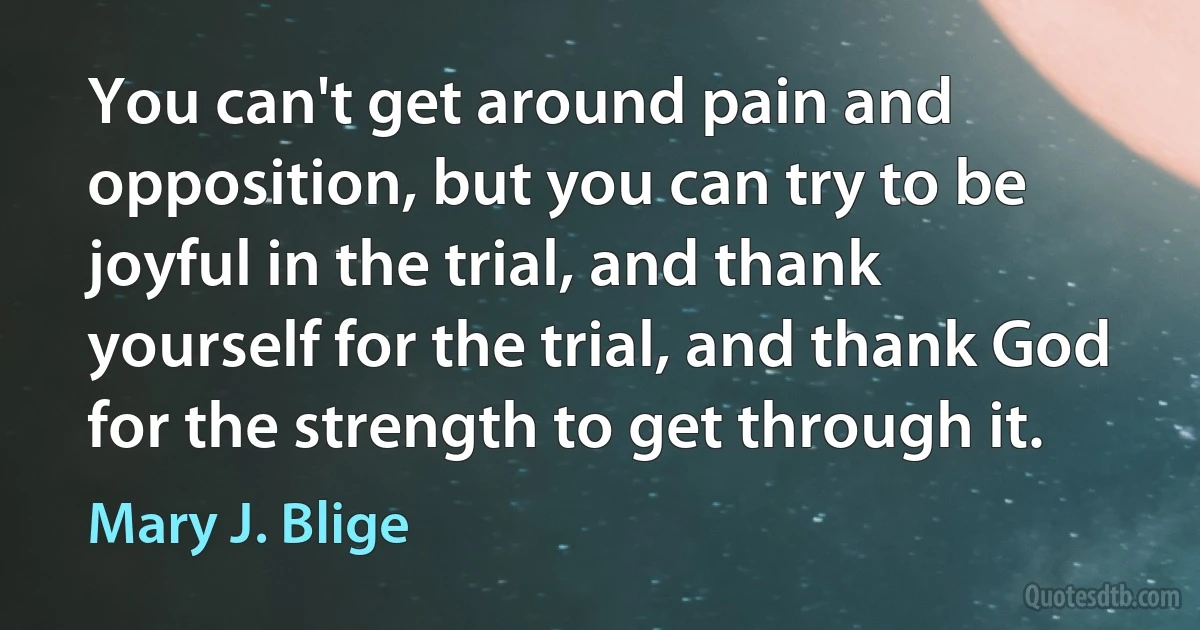 You can't get around pain and opposition, but you can try to be joyful in the trial, and thank yourself for the trial, and thank God for the strength to get through it. (Mary J. Blige)