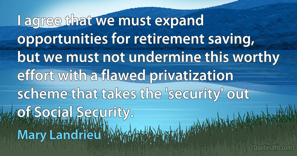 I agree that we must expand opportunities for retirement saving, but we must not undermine this worthy effort with a flawed privatization scheme that takes the 'security' out of Social Security. (Mary Landrieu)