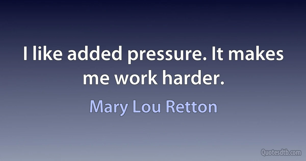 I like added pressure. It makes me work harder. (Mary Lou Retton)