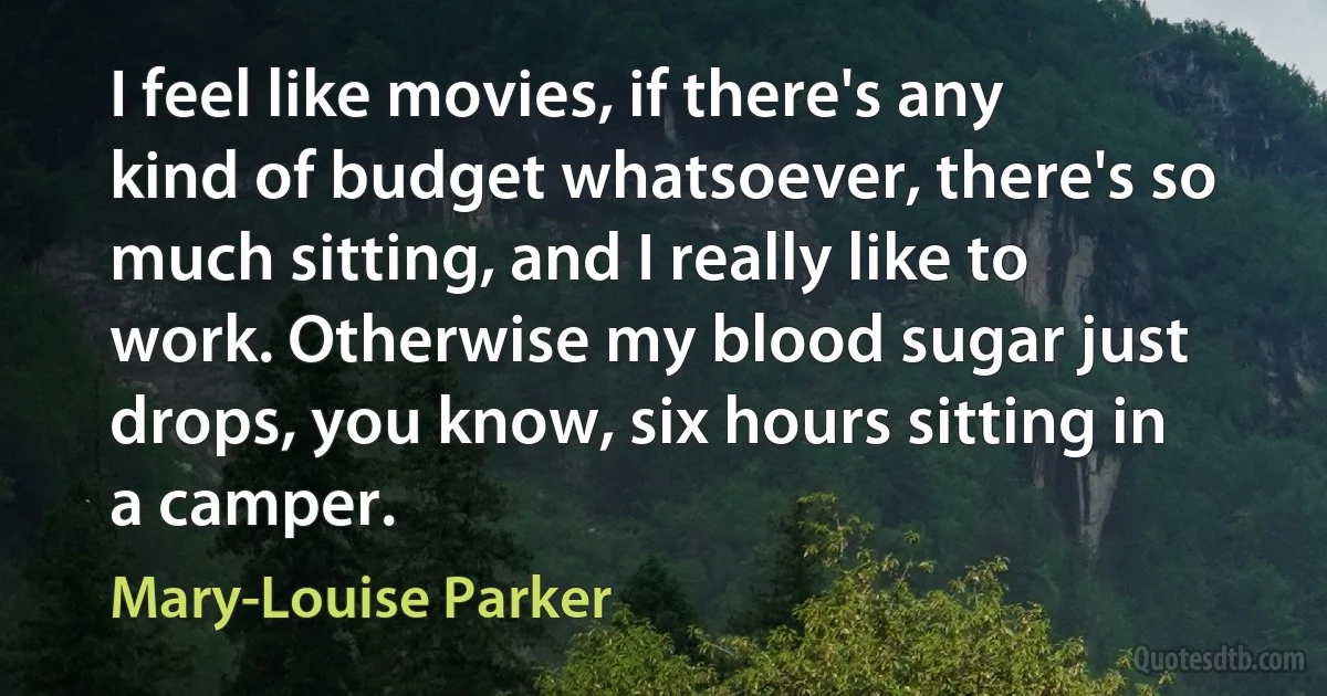 I feel like movies, if there's any kind of budget whatsoever, there's so much sitting, and I really like to work. Otherwise my blood sugar just drops, you know, six hours sitting in a camper. (Mary-Louise Parker)