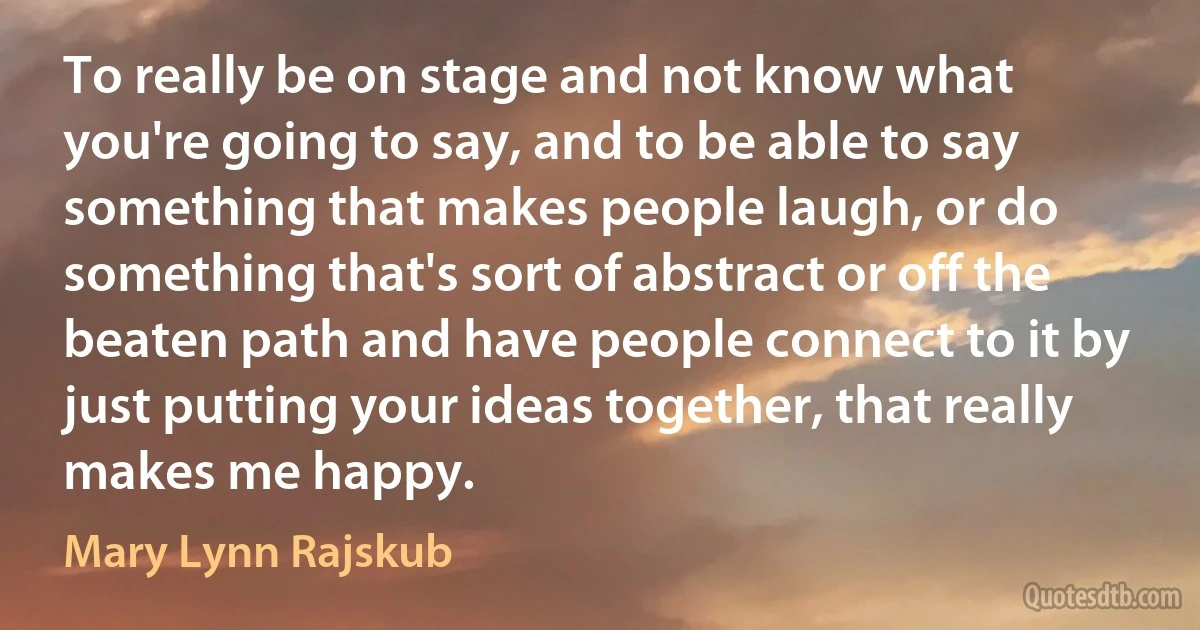 To really be on stage and not know what you're going to say, and to be able to say something that makes people laugh, or do something that's sort of abstract or off the beaten path and have people connect to it by just putting your ideas together, that really makes me happy. (Mary Lynn Rajskub)