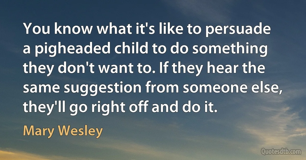 You know what it's like to persuade a pigheaded child to do something they don't want to. If they hear the same suggestion from someone else, they'll go right off and do it. (Mary Wesley)