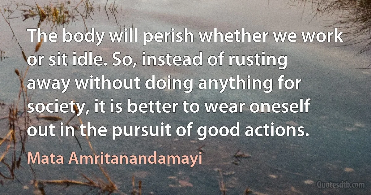 The body will perish whether we work or sit idle. So, instead of rusting away without doing anything for society, it is better to wear oneself out in the pursuit of good actions. (Mata Amritanandamayi)