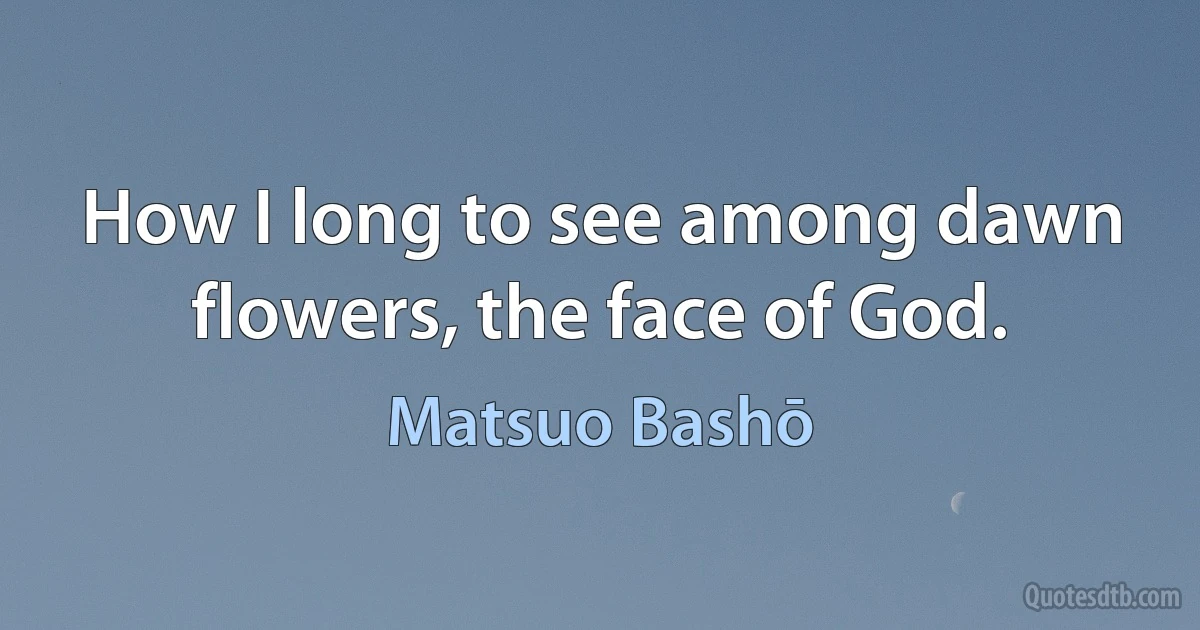 How I long to see among dawn flowers, the face of God. (Matsuo Bashō)