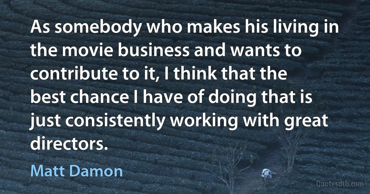 As somebody who makes his living in the movie business and wants to contribute to it, I think that the best chance I have of doing that is just consistently working with great directors. (Matt Damon)