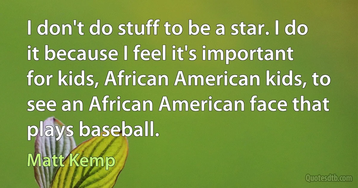 I don't do stuff to be a star. I do it because I feel it's important for kids, African American kids, to see an African American face that plays baseball. (Matt Kemp)