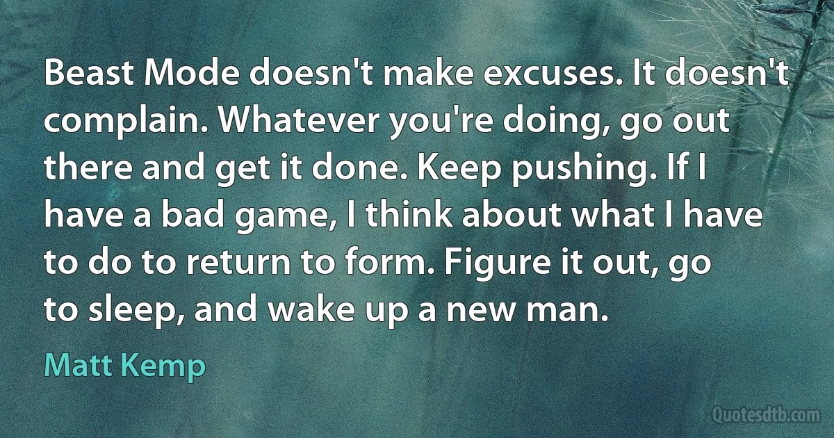 Beast Mode doesn't make excuses. It doesn't complain. Whatever you're doing, go out there and get it done. Keep pushing. If I have a bad game, I think about what I have to do to return to form. Figure it out, go to sleep, and wake up a new man. (Matt Kemp)