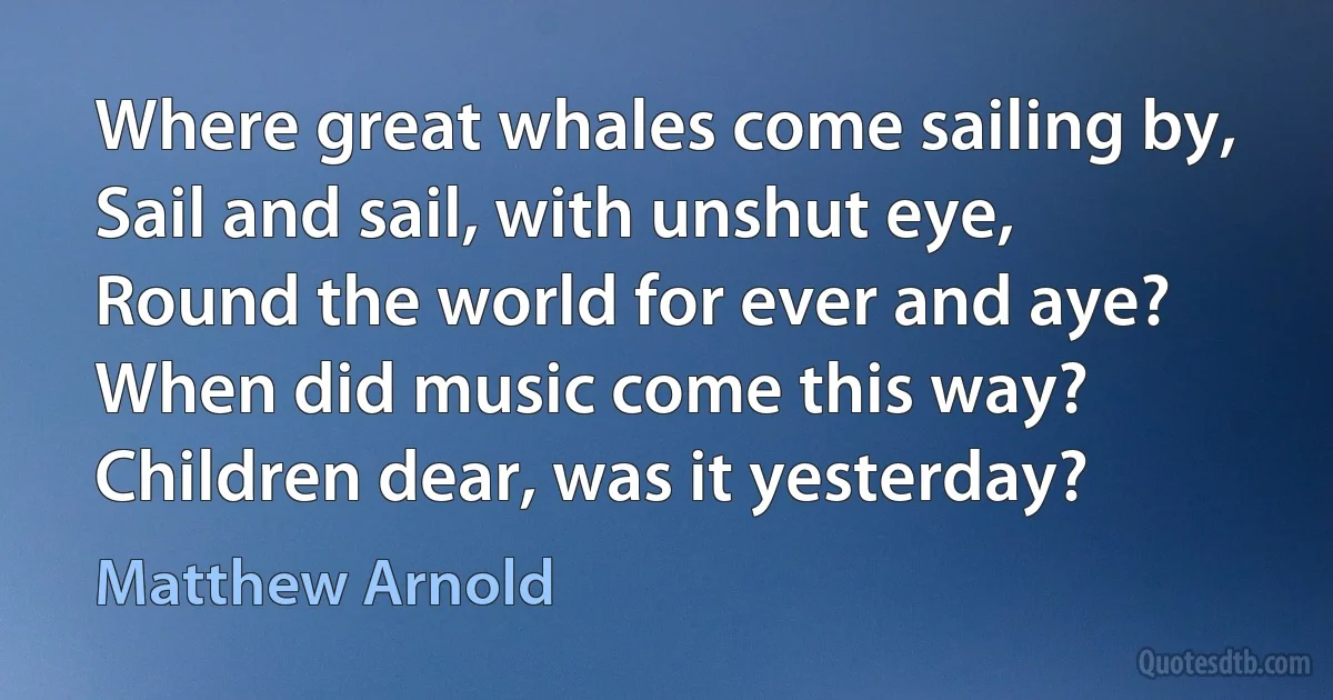 Where great whales come sailing by,
Sail and sail, with unshut eye,
Round the world for ever and aye?
When did music come this way?
Children dear, was it yesterday? (Matthew Arnold)