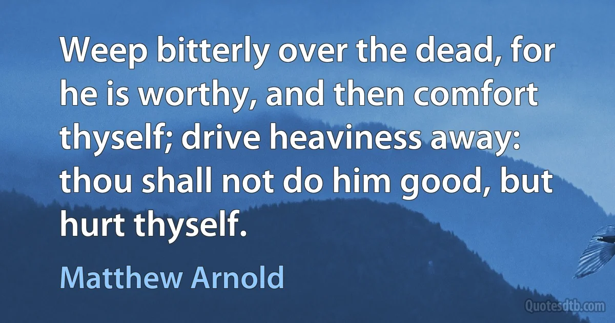 Weep bitterly over the dead, for he is worthy, and then comfort thyself; drive heaviness away: thou shall not do him good, but hurt thyself. (Matthew Arnold)