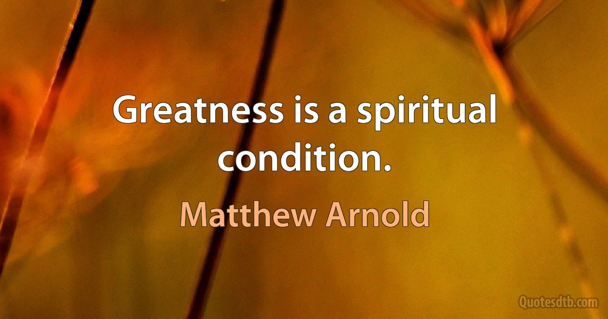 Greatness is a spiritual condition. (Matthew Arnold)