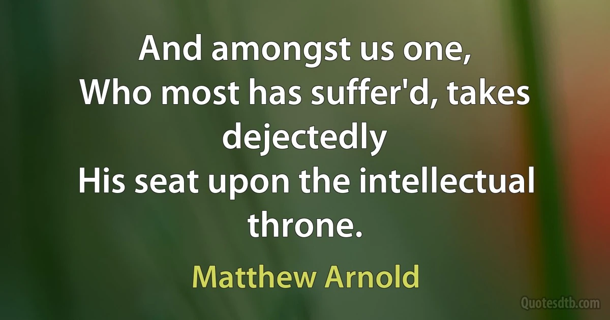 And amongst us one,
Who most has suffer'd, takes dejectedly
His seat upon the intellectual throne. (Matthew Arnold)