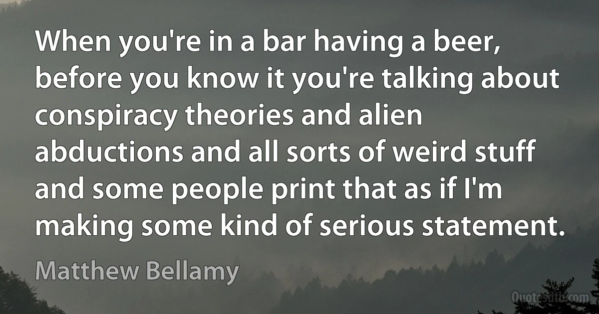 When you're in a bar having a beer, before you know it you're talking about conspiracy theories and alien abductions and all sorts of weird stuff and some people print that as if I'm making some kind of serious statement. (Matthew Bellamy)