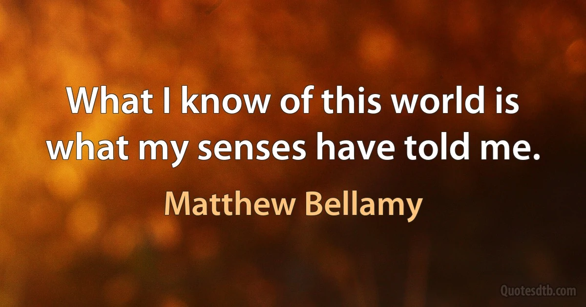 What I know of this world is what my senses have told me. (Matthew Bellamy)