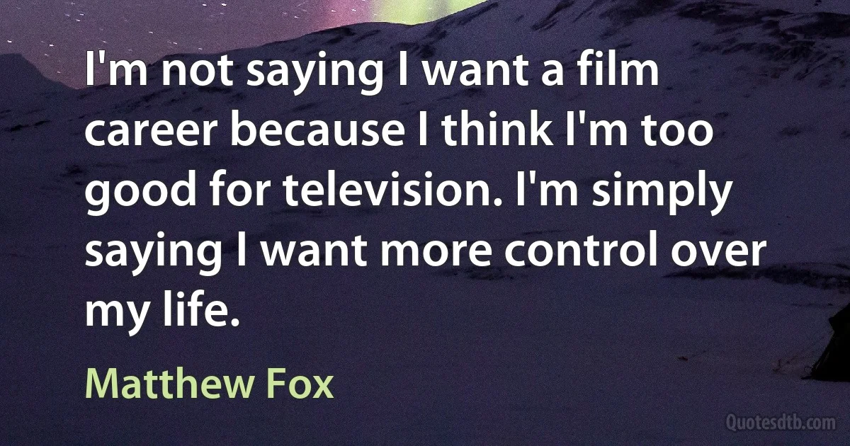 I'm not saying I want a film career because I think I'm too good for television. I'm simply saying I want more control over my life. (Matthew Fox)