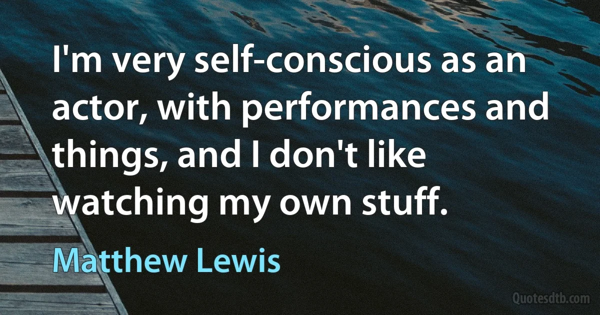 I'm very self-conscious as an actor, with performances and things, and I don't like watching my own stuff. (Matthew Lewis)