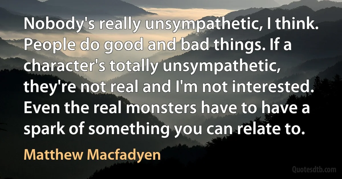 Nobody's really unsympathetic, I think. People do good and bad things. If a character's totally unsympathetic, they're not real and I'm not interested. Even the real monsters have to have a spark of something you can relate to. (Matthew Macfadyen)