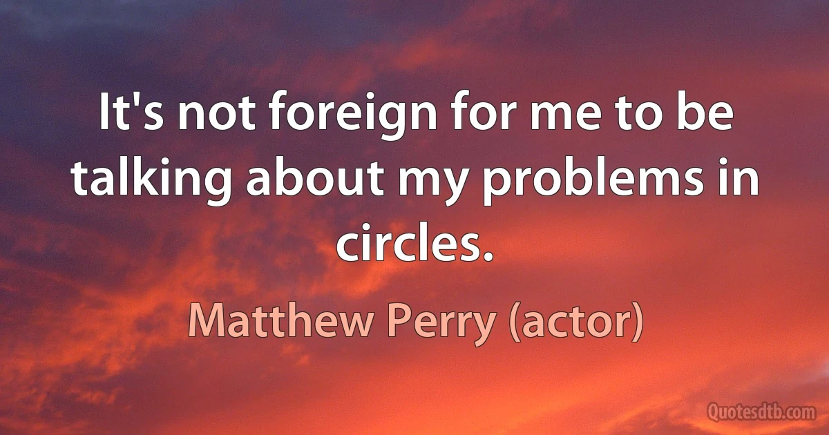 It's not foreign for me to be talking about my problems in circles. (Matthew Perry (actor))