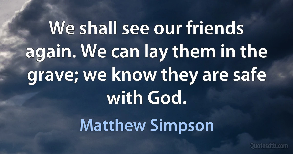 We shall see our friends again. We can lay them in the grave; we know they are safe with God. (Matthew Simpson)