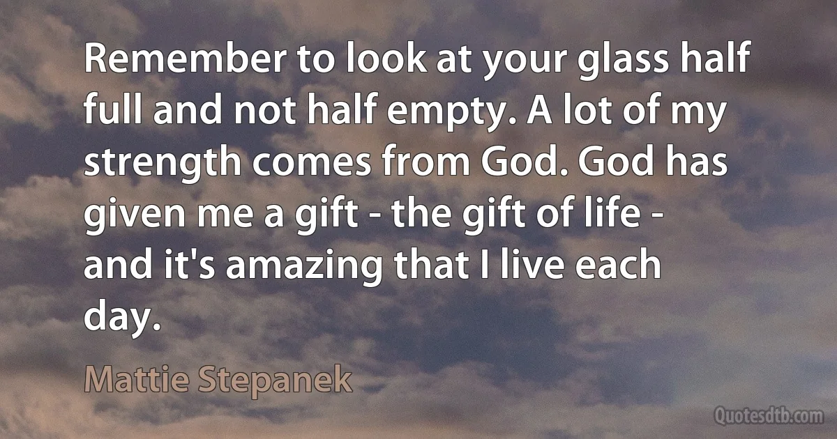 Remember to look at your glass half full and not half empty. A lot of my strength comes from God. God has given me a gift - the gift of life - and it's amazing that I live each day. (Mattie Stepanek)