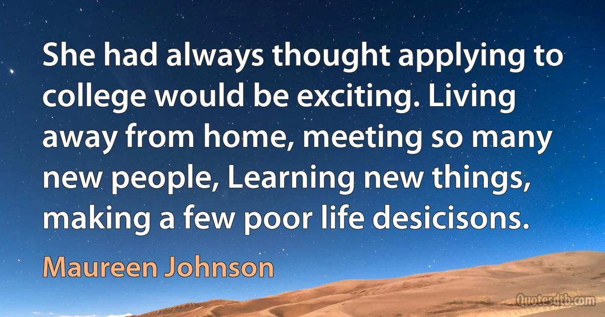 She had always thought applying to college would be exciting. Living away from home, meeting so many new people, Learning new things, making a few poor life desicisons. (Maureen Johnson)