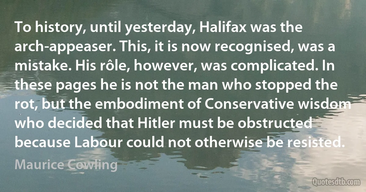 To history, until yesterday, Halifax was the arch-appeaser. This, it is now recognised, was a mistake. His rôle, however, was complicated. In these pages he is not the man who stopped the rot, but the embodiment of Conservative wisdom who decided that Hitler must be obstructed because Labour could not otherwise be resisted. (Maurice Cowling)