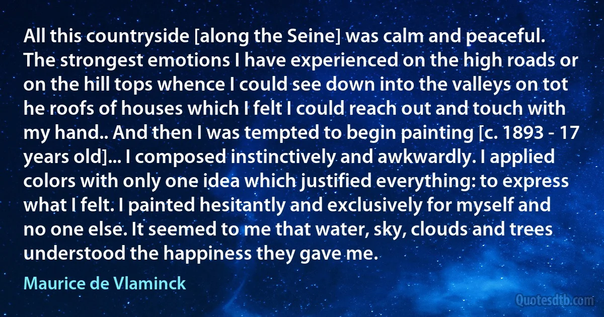 All this countryside [along the Seine] was calm and peaceful. The strongest emotions I have experienced on the high roads or on the hill tops whence I could see down into the valleys on tot he roofs of houses which I felt I could reach out and touch with my hand.. And then I was tempted to begin painting [c. 1893 - 17 years old]... I composed instinctively and awkwardly. I applied colors with only one idea which justified everything: to express what I felt. I painted hesitantly and exclusively for myself and no one else. It seemed to me that water, sky, clouds and trees understood the happiness they gave me. (Maurice de Vlaminck)