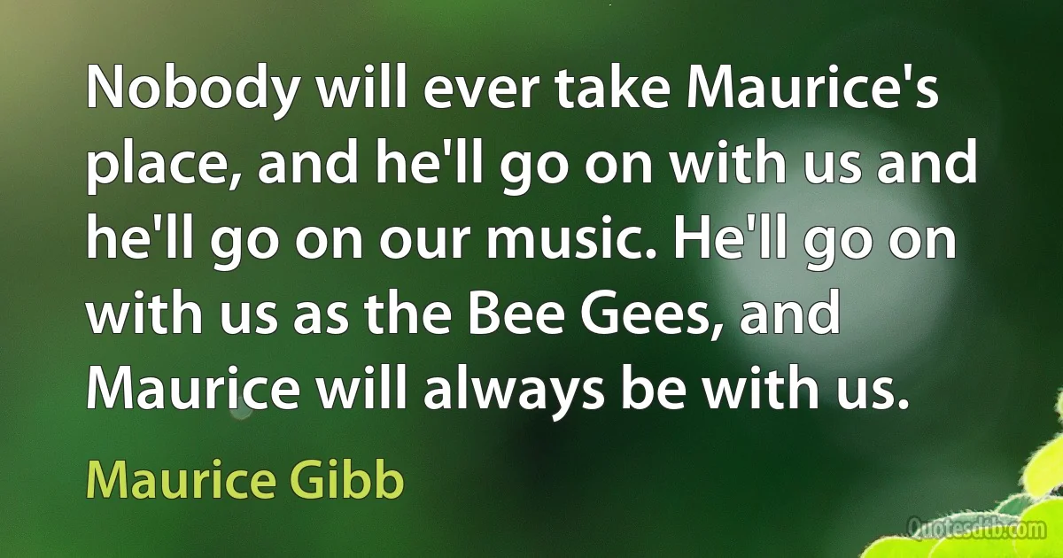 Nobody will ever take Maurice's place, and he'll go on with us and he'll go on our music. He'll go on with us as the Bee Gees, and Maurice will always be with us. (Maurice Gibb)