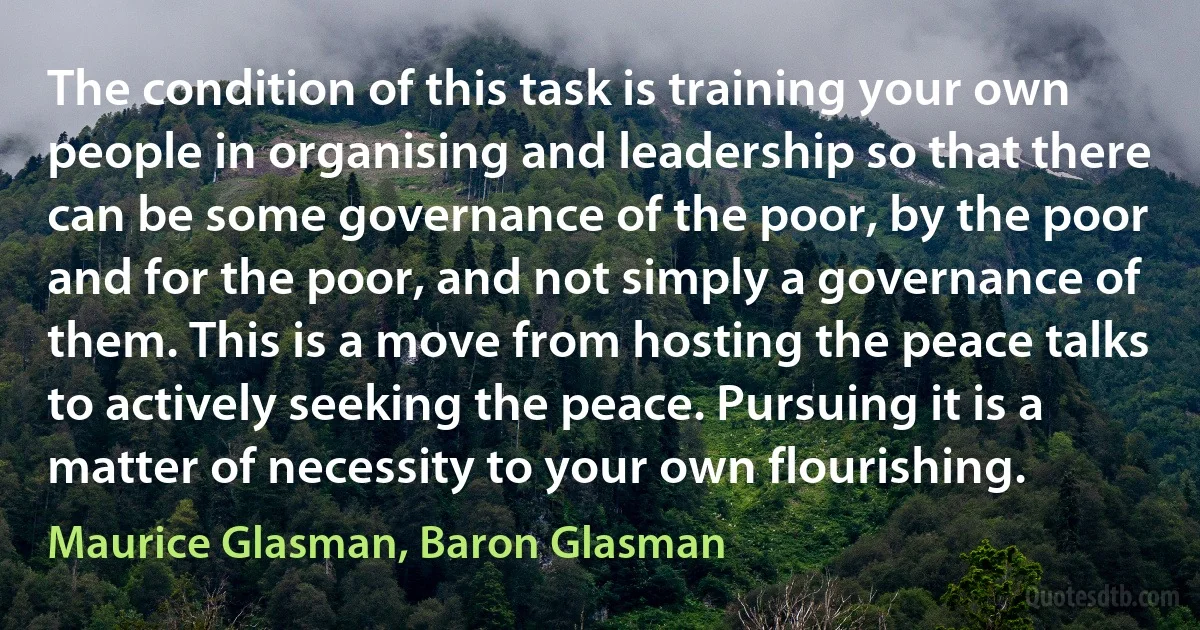 The condition of this task is training your own people in organising and leadership so that there can be some governance of the poor, by the poor and for the poor, and not simply a governance of them. This is a move from hosting the peace talks to actively seeking the peace. Pursuing it is a matter of necessity to your own flourishing. (Maurice Glasman, Baron Glasman)