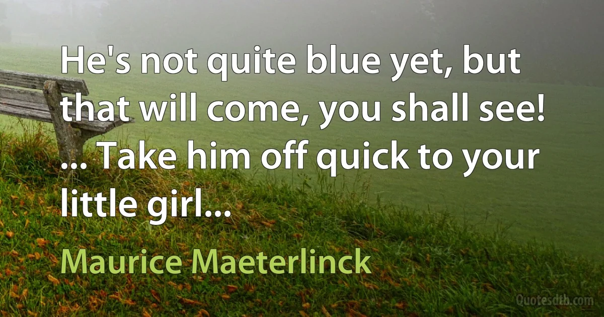 He's not quite blue yet, but that will come, you shall see! ... Take him off quick to your little girl... (Maurice Maeterlinck)