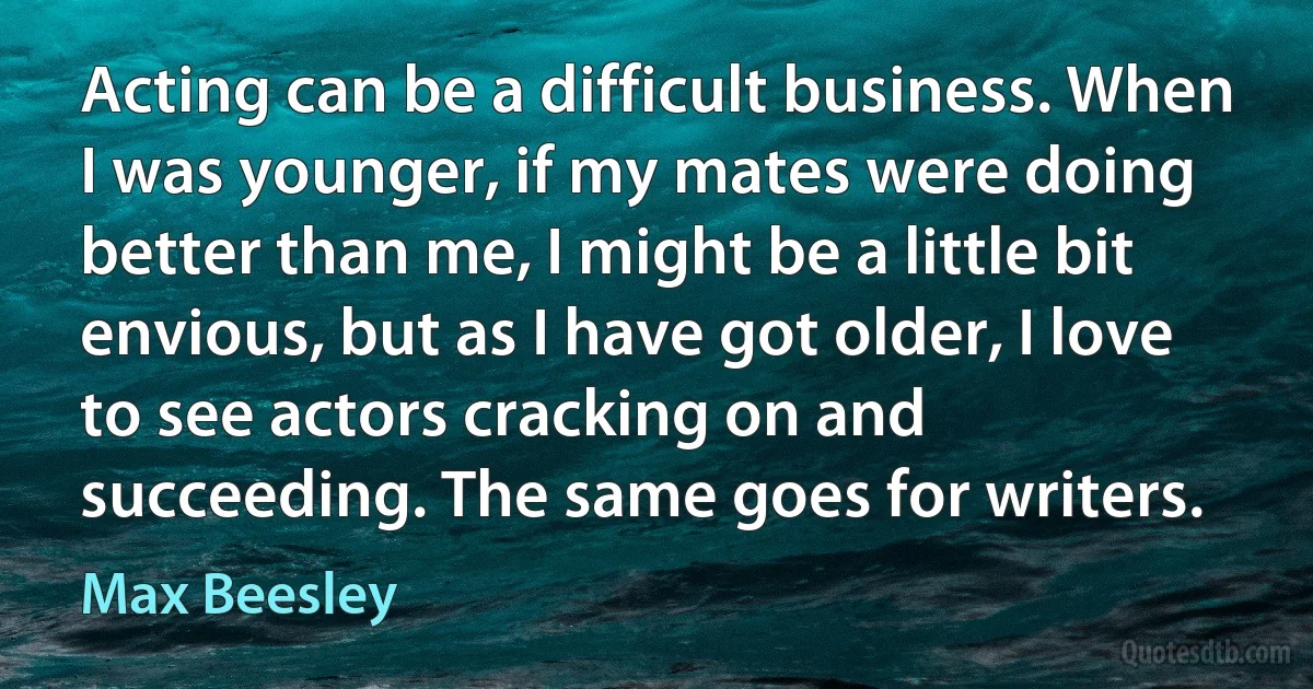 Acting can be a difficult business. When I was younger, if my mates were doing better than me, I might be a little bit envious, but as I have got older, I love to see actors cracking on and succeeding. The same goes for writers. (Max Beesley)