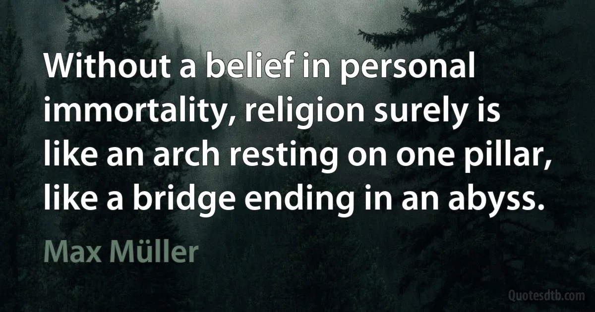 Without a belief in personal immortality, religion surely is like an arch resting on one pillar, like a bridge ending in an abyss. (Max Müller)