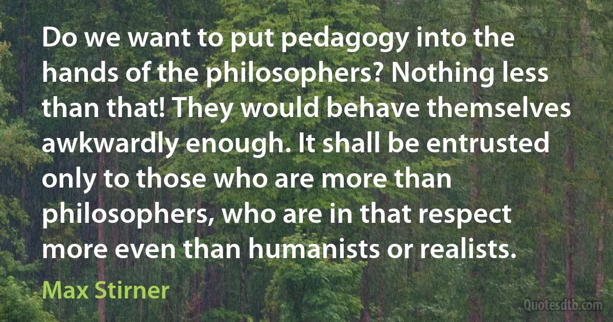 Do we want to put pedagogy into the hands of the philosophers? Nothing less than that! They would behave themselves awkwardly enough. It shall be entrusted only to those who are more than philosophers, who are in that respect more even than humanists or realists. (Max Stirner)