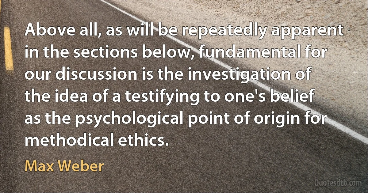 Above all, as will be repeatedly apparent in the sections below, fundamental for our discussion is the investigation of the idea of a testifying to one's belief as the psychological point of origin for methodical ethics. (Max Weber)