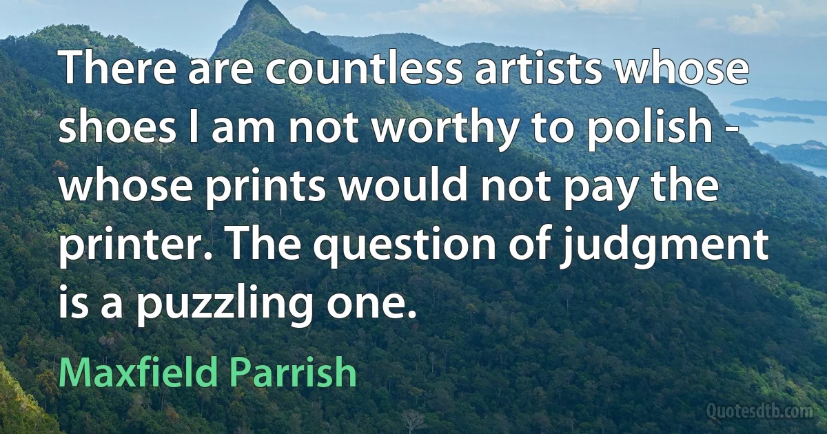 There are countless artists whose shoes I am not worthy to polish - whose prints would not pay the printer. The question of judgment is a puzzling one. (Maxfield Parrish)