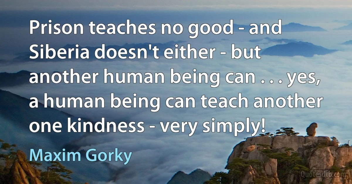 Prison teaches no good - and Siberia doesn't either - but another human being can . . . yes, a human being can teach another one kindness - very simply! (Maxim Gorky)