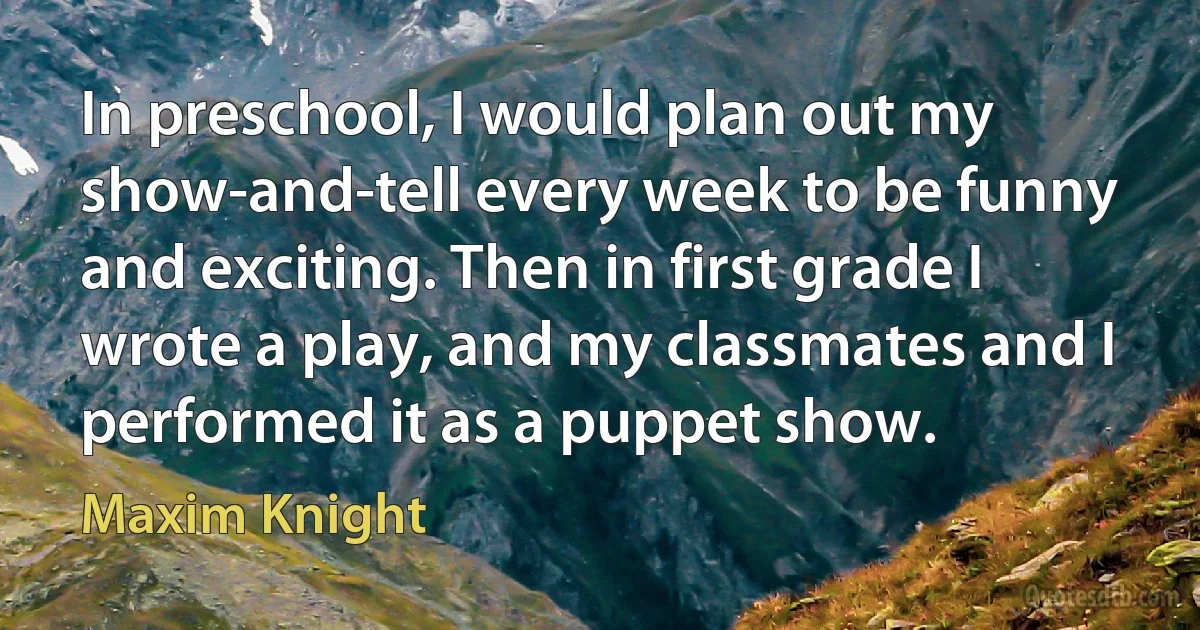 In preschool, I would plan out my show-and-tell every week to be funny and exciting. Then in first grade I wrote a play, and my classmates and I performed it as a puppet show. (Maxim Knight)