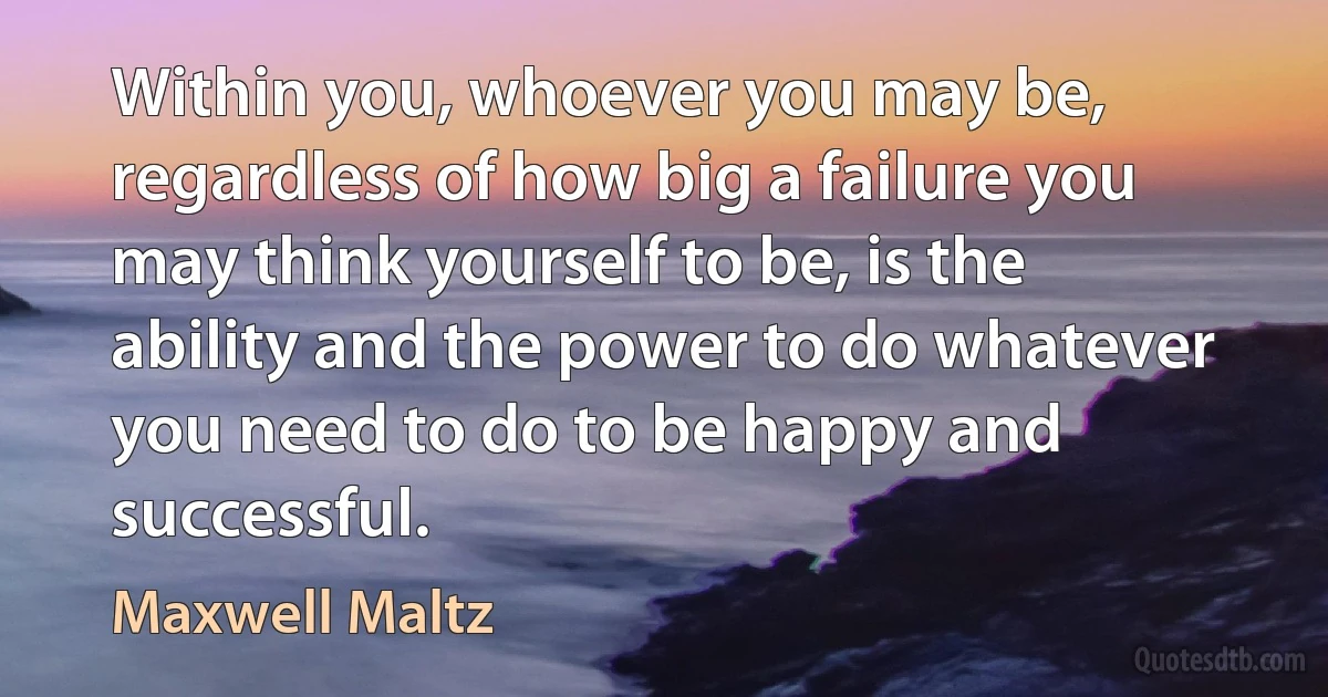 Within you, whoever you may be, regardless of how big a failure you may think yourself to be, is the ability and the power to do whatever you need to do to be happy and successful. (Maxwell Maltz)