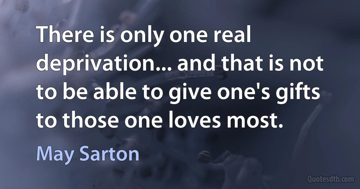 There is only one real deprivation... and that is not to be able to give one's gifts to those one loves most. (May Sarton)